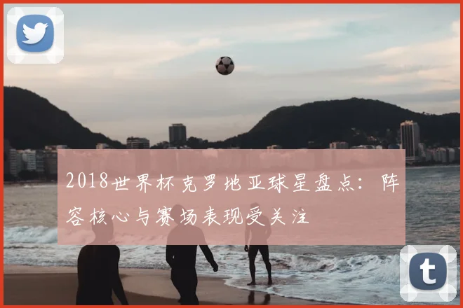 2018世界杯克罗地亚球星盘点：阵容核心与赛场表现受关注