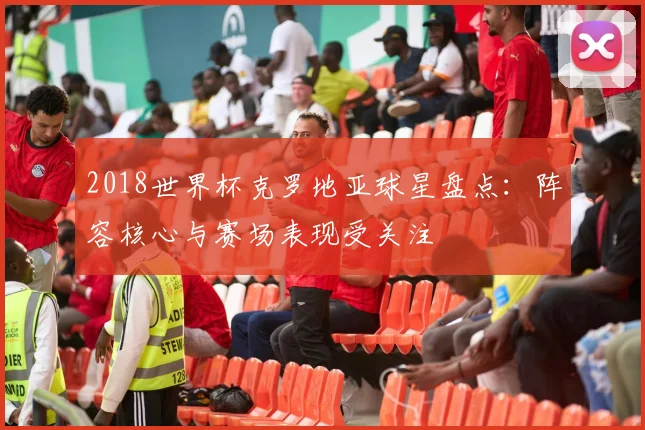 2018世界杯克罗地亚球星盘点:阵容核心与赛场表现受关注