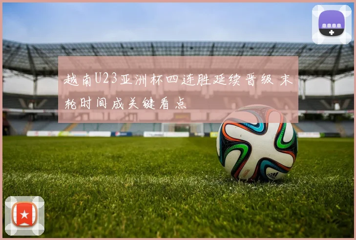 越南U23亚洲杯四连胜延续晋级 末轮时间成关键看点