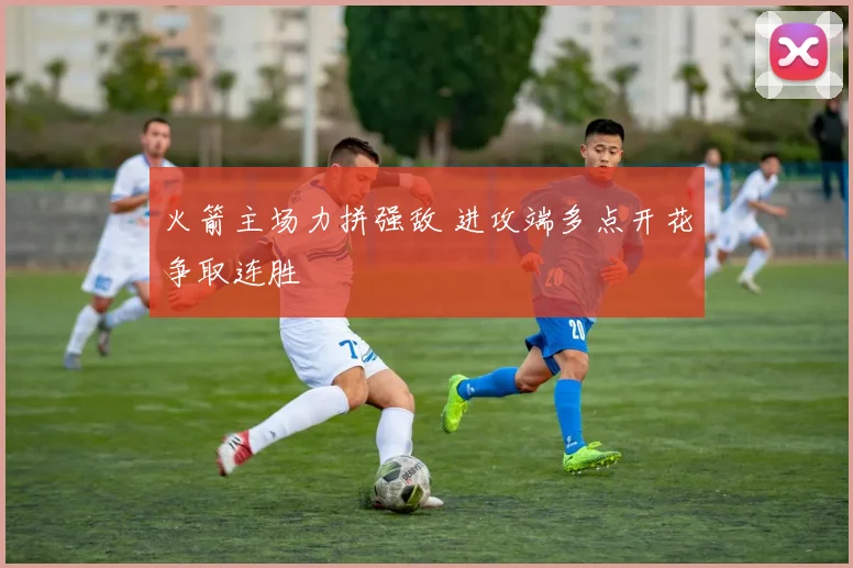 火箭主场力拼强敌 进攻端多点开花争取连胜