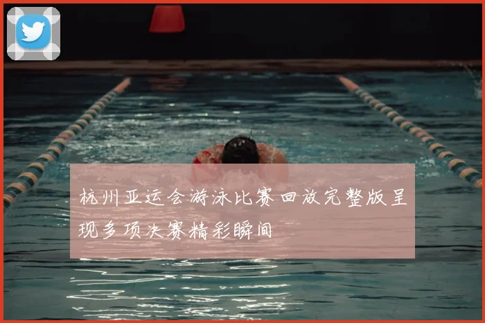杭州亚运会游泳比赛回放完整版呈现多项决赛精彩瞬间