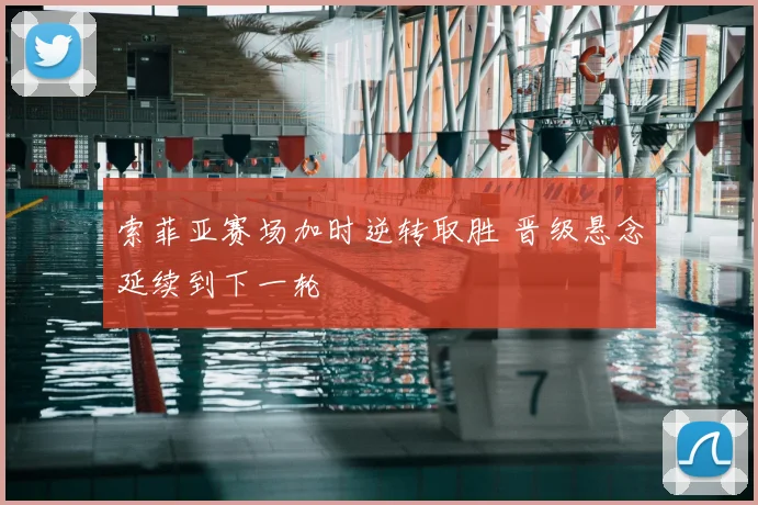 索菲亚赛场加时逆转取胜 晋级悬念延续到下一轮