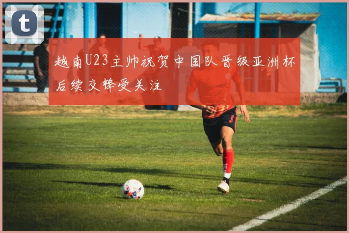 越南U23主帅祝贺中国队晋级亚洲杯后续交锋受关注