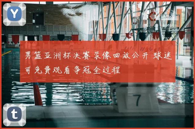 男篮亚洲杯决赛录像回放公开 球迷可免费观看争冠全过程