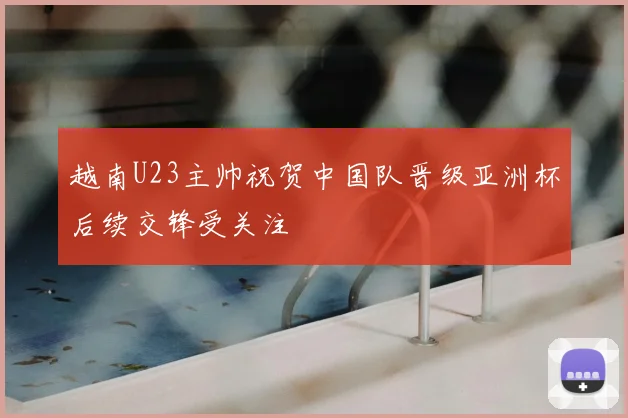 越南U23主帅祝贺中国队晋级亚洲杯后续交锋受关注