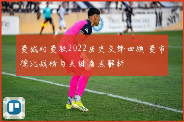 曼城对曼联2022历史交锋回顾 曼市德比战绩与关键看点解析