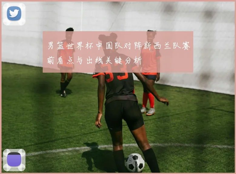 男篮世界杯中国队对阵新西兰队赛前看点与出线关键分析