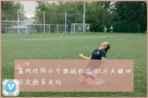 篮网对阵公牛激战收官 双方关键回合定胜负走向