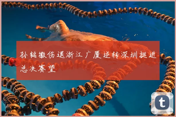 孙铭徽伤退浙江广厦逆转深圳挺进总决赛望