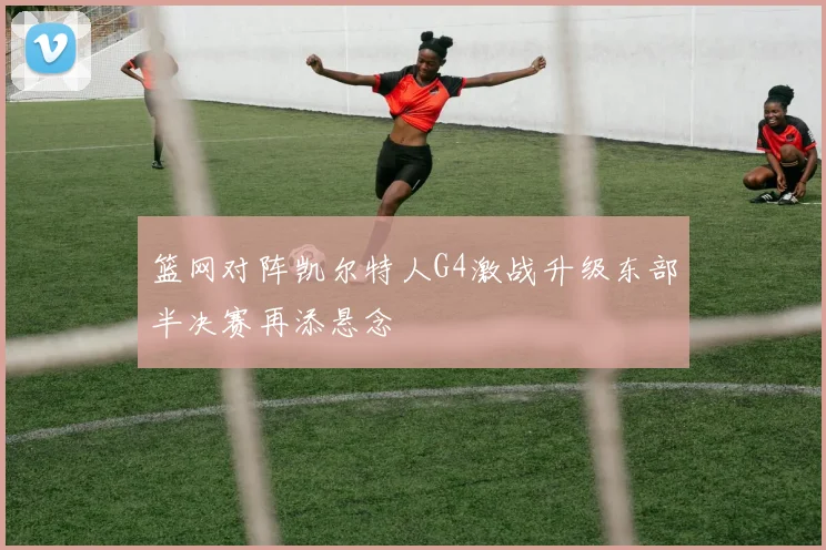 篮网对阵凯尔特人G4激战升级东部半决赛再添悬念