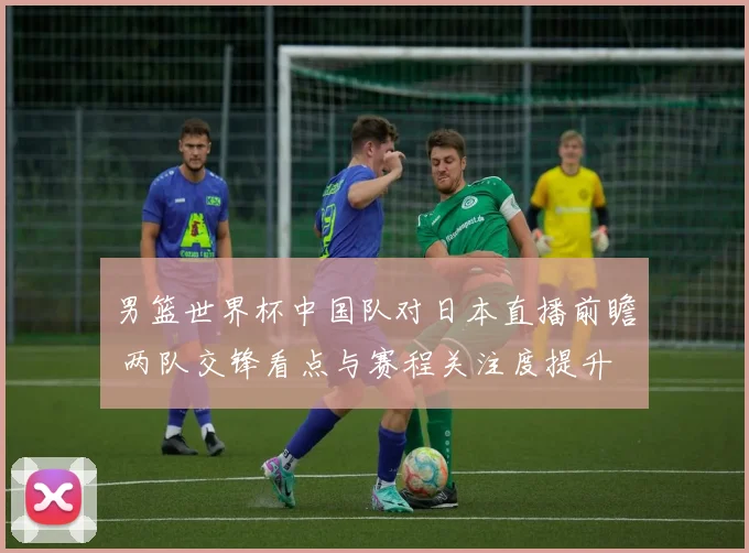 男篮世界杯中国队对日本直播前瞻 两队交锋看点与赛程关注度提升