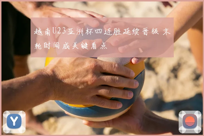 越南U23亚洲杯四连胜延续晋级 末轮时间成关键看点