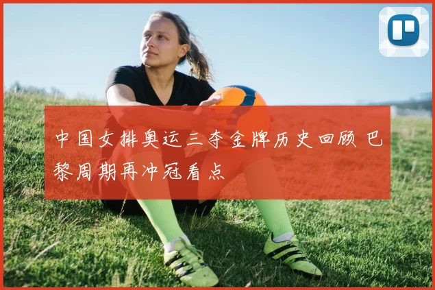 中国女排奥运三夺金牌历史回顾 巴黎周期再冲冠看点