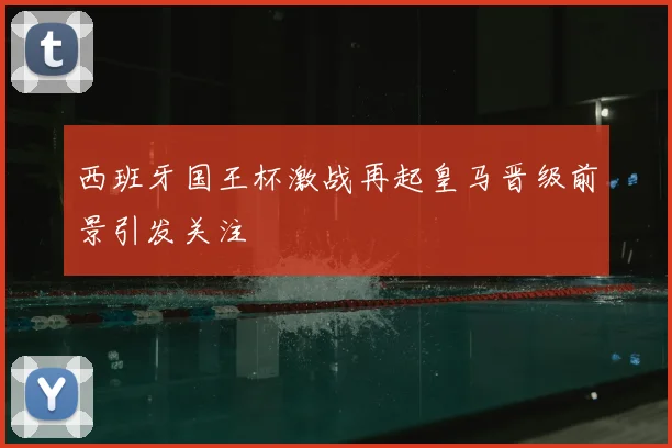 西班牙国王杯激战再起皇马晋级前景引发关注