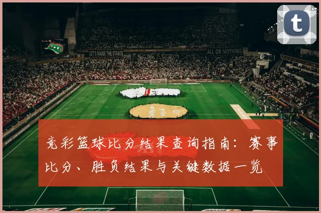 竞彩篮球比分结果查询指南：赛事比分、胜负结果与关键数据一览