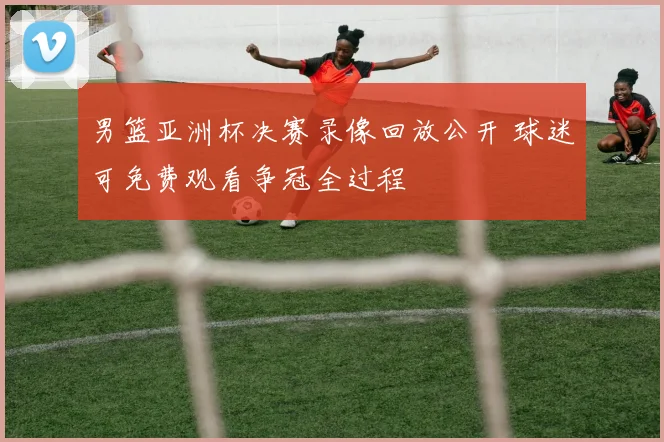 男篮亚洲杯决赛录像回放公开 球迷可免费观看争冠全过程