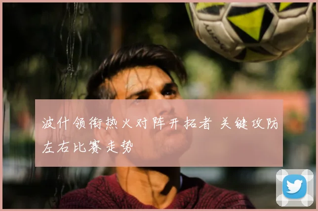 波什领衔热火对阵开拓者 关键攻防左右比赛走势